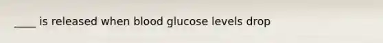 ____ is released when blood glucose levels drop