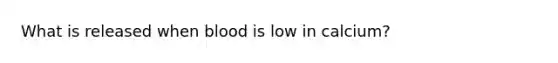 What is released when blood is low in calcium?