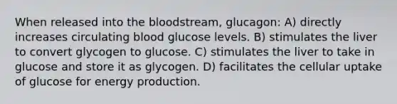 When released into the bloodstream, glucagon: A) directly increases circulating blood glucose levels. B) stimulates the liver to convert glycogen to glucose. C) stimulates the liver to take in glucose and store it as glycogen. D) facilitates the cellular uptake of glucose for energy production.