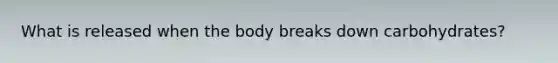 What is released when the body breaks down carbohydrates?