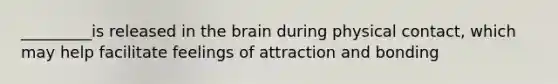 _________is released in the brain during physical contact, which may help facilitate feelings of attraction and bonding