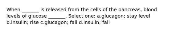 When _______ is released from the cells of the pancreas, blood levels of glucose _______. Select one: a.glucagon; stay level b.insulin; rise c.glucagon; fall d.insulin; fall