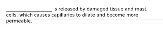 ____________________ is released by damaged tissue and mast cells, which causes capillaries to dilate and become more permeable.