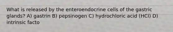 What is released by the enteroendocrine cells of the gastric glands? A) gastrin B) pepsinogen C) hydrochloric acid (HCl) D) intrinsic facto