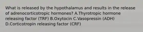 What is released by the hypothalamus and results in the release of adrenocorticotropic hormones? A.Thyrotropic hormone releasing factor (TRF) B.Oxytocin C.Vasopressin (ADH) D.Corticotropin releasing factor (CRF)