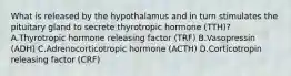 What is released by the hypothalamus and in turn stimulates the pituitary gland to secrete thyrotropic hormone (TTH)? A.Thyrotropic hormone releasing factor (TRF) B.Vasopressin (ADH) C.Adrenocorticotropic hormone (ACTH) D.Corticotropin releasing factor (CRF)