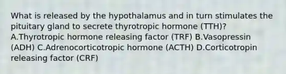 What is released by the hypothalamus and in turn stimulates the pituitary gland to secrete thyrotropic hormone (TTH)? A.Thyrotropic hormone releasing factor (TRF) B.Vasopressin (ADH) C.Adrenocorticotropic hormone (ACTH) D.Corticotropin releasing factor (CRF)