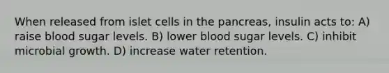 When released from islet cells in the pancreas, insulin acts to: A) raise blood sugar levels. B) lower blood sugar levels. C) inhibit microbial growth. D) increase water retention.