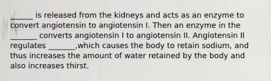 ______ is released from the kidneys and acts as an enzyme to convert angiotensin to angiotensin I. Then an enzyme in the _______ converts angiotensin I to angiotensin II. Angiotensin II regulates _______,which causes the body to retain sodium, and thus increases the amount of water retained by the body and also increases thirst.