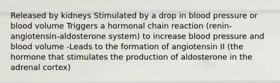 Released by kidneys Stimulated by a drop in <a href='https://www.questionai.com/knowledge/kD0HacyPBr-blood-pressure' class='anchor-knowledge'>blood pressure</a> or blood volume Triggers a hormonal chain reaction (renin-angiotensin-aldosterone system) to increase blood pressure and blood volume -Leads to the formation of angiotensin II (the hormone that stimulates the production of aldosterone in the adrenal cortex)