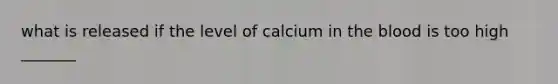 what is released if the level of calcium in the blood is too high _______