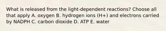 What is released from the <a href='https://www.questionai.com/knowledge/kt4zKQuHCI-light-dependent-reaction' class='anchor-knowledge'>light-dependent reaction</a>s? Choose all that apply A. oxygen B. hydrogen ions (H+) and electrons carried by NADPH C. carbon dioxide D. ATP E. water