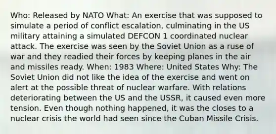 Who: Released by NATO What: An exercise that was supposed to simulate a period of conflict escalation, culminating in the US military attaining a simulated DEFCON 1 coordinated nuclear attack. The exercise was seen by the Soviet Union as a ruse of war and they readied their forces by keeping planes in the air and missiles ready. When: 1983 Where: United States Why: The Soviet Union did not like the idea of the exercise and went on alert at the possible threat of nuclear warfare. With relations deteriorating between the US and the USSR, it caused even more tension. Even though nothing happened, it was the closes to a nuclear crisis the world had seen since the Cuban Missile Crisis.