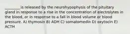 ________ is released by the neurohypophysis of the pituitary gland in response to a rise in the concentration of electrolytes in the blood, or in response to a fall in blood volume or blood pressure. A) thymosin B) ADH C) somatomedin D) oxytocin E) ACTH