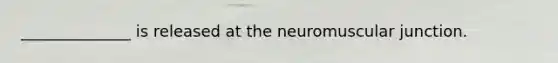 ______________ is released at the neuromuscular junction.