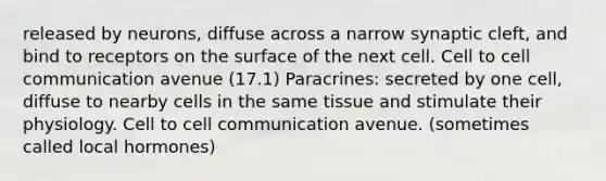 released by neurons, diffuse across a narrow synaptic cleft, and bind to receptors on the surface of the next cell. Cell to cell communication avenue (17.1) Paracrines: secreted by one cell, diffuse to nearby cells in the same tissue and stimulate their physiology. Cell to cell communication avenue. (sometimes called local hormones)