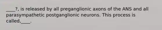 ____?, is released by all preganglionic axons of the ANS and all parasympathetic postganglionic neurons. This process is called,____.