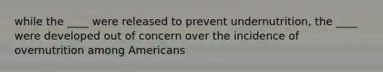 while the ____ were released to prevent undernutrition, the ____ were developed out of concern over the incidence of overnutrition among Americans