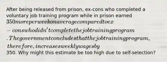 After being released from prison, ex-cons who completed a voluntary job training program while in prison earned 350 more per week on average compared to ex-cons who didn't complete the job training program. The government concludes that the job training program, therefore, increases weekly wages by350. Why might this estimate be too high due to self-selection?