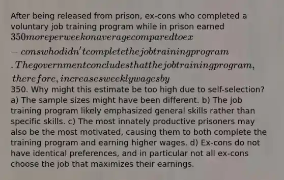 After being released from prison, ex-cons who completed a voluntary job training program while in prison earned 350 more per week on average compared to ex-cons who didn't complete the job training program. The government concludes that the job training program, therefore, increases weekly wages by350. Why might this estimate be too high due to self-selection? a) The sample sizes might have been different. b) The job training program likely emphasized general skills rather than specific skills. c) The most innately productive prisoners may also be the most motivated, causing them to both complete the training program and earning higher wages. d) Ex-cons do not have identical preferences, and in particular not all ex-cons choose the job that maximizes their earnings.