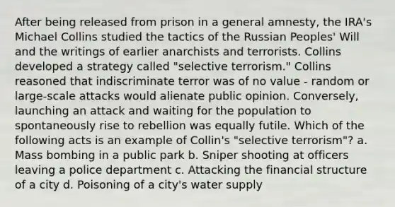 After being released from prison in a general amnesty, the IRA's Michael Collins studied the tactics of the Russian Peoples' Will and the writings of earlier anarchists and terrorists. Collins developed a strategy called "selective terrorism." Collins reasoned that indiscriminate terror was of no value - random or large-scale attacks would alienate public opinion. Conversely, launching an attack and waiting for the population to spontaneously rise to rebellion was equally futile. Which of the following acts is an example of Collin's "selective terrorism"? a. Mass bombing in a public park b. Sniper shooting at officers leaving a police department c. Attacking the financial structure of a city d. Poisoning of a city's water supply