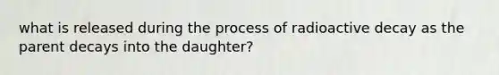 what is released during the process of radioactive decay as the parent decays into the daughter?