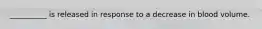 __________ is released in response to a decrease in blood volume.