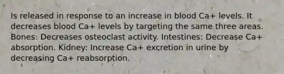 Is released in response to an increase in blood Ca+ levels. It decreases blood Ca+ levels by targeting the same three areas. Bones: Decreases osteoclast activity. Intestines: Decrease Ca+ absorption. Kidney: Increase Ca+ excretion in urine by decreasing Ca+ reabsorption.