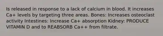 Is released in response to a lack of calcium in blood. It increases Ca+ levels by targeting three areas. Bones: Increases osteoclast activity Intestines: Increase Ca+ absorption Kidney: PRODUCE VITAMIN D and to REABSORB Ca++ from filtrate.