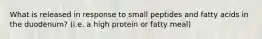 What is released in response to small peptides and fatty acids in the duodenum? (i.e. a high protein or fatty meal)