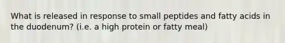 What is released in response to small peptides and fatty acids in the duodenum? (i.e. a high protein or fatty meal)