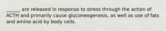 ______ are released in response to stress through the action of ACTH and primarily cause gluconeogenesis, as well as use of fats and amino acid by body cells.