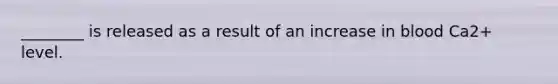 ________ is released as a result of an increase in blood Ca2+ level.