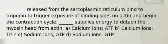 ________ released from the sarcoplasmic reticulum bind to troponin to trigger exposure of binding sites on actin and begin the contraction cycle. ______ supplies energy to detach the myosin head from actin. a) Calcium ions; ATP b) Calcium ions; Titin c) Sodium ions; ATP d) Sodium ions; GTP