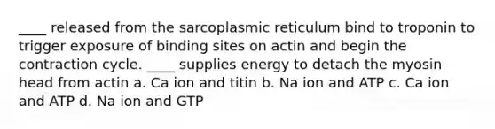 ____ released from the sarcoplasmic reticulum bind to troponin to trigger exposure of binding sites on actin and begin the contraction cycle. ____ supplies energy to detach the myosin head from actin a. Ca ion and titin b. Na ion and ATP c. Ca ion and ATP d. Na ion and GTP