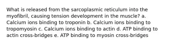 What is released from the sarcoplasmic reticulum into the myofibril, causing tension development in the muscle? a. Calcium ions binding to troponin b. Calcium ions binding to tropomyosin c. Calcium ions binding to actin d. ATP binding to actin cross-bridges e. ATP binding to myosin cross-bridges