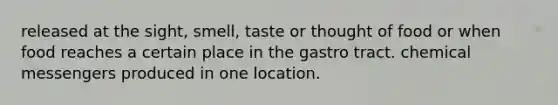 released at the sight, smell, taste or thought of food or when food reaches a certain place in the gastro tract. chemical messengers produced in one location.