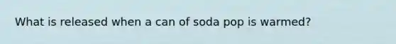 What is released when a can of soda pop is warmed?