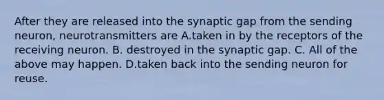 After they are released into the synaptic gap from the sending neuron, neurotransmitters are A.taken in by the receptors of the receiving neuron. B. destroyed in the synaptic gap. C. All of the above may happen. D.taken back into the sending neuron for reuse.