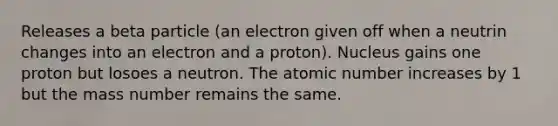 Releases a beta particle (an electron given off when a neutrin changes into an electron and a proton). Nucleus gains one proton but losoes a neutron. The atomic number increases by 1 but the mass number remains the same.