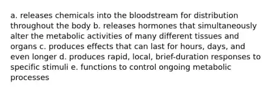 a. releases chemicals into the bloodstream for distribution throughout the body b. releases hormones that simultaneously alter the metabolic activities of many different tissues and organs c. produces effects that can last for hours, days, and even longer d. produces rapid, local, brief-duration responses to specific stimuli e. functions to control ongoing metabolic processes