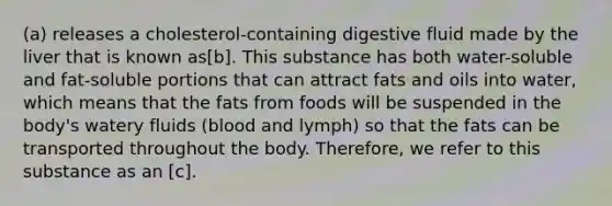 (a) releases a cholesterol-containing digestive fluid made by the liver that is known as[b]. This substance has both water-soluble and fat-soluble portions that can attract fats and oils into water, which means that the fats from foods will be suspended in the body's watery fluids (blood and lymph) so that the fats can be transported throughout the body. Therefore, we refer to this substance as an [c].