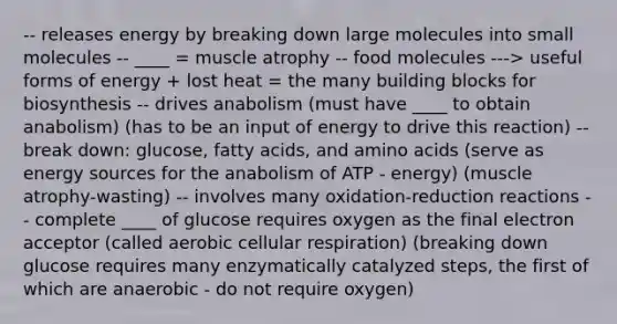 -- releases energy by breaking down large molecules into small molecules -- ____ = muscle atrophy -- food molecules ---> useful forms of energy + lost heat = the many building blocks for biosynthesis -- drives anabolism (must have ____ to obtain anabolism) (has to be an input of energy to drive this reaction) -- break down: glucose, fatty acids, and <a href='https://www.questionai.com/knowledge/k9gb720LCl-amino-acids' class='anchor-knowledge'>amino acids</a> (serve as energy sources for the anabolism of ATP - energy) (muscle atrophy-wasting) -- involves many oxidation-reduction reactions -- complete ____ of glucose requires oxygen as the final electron acceptor (called aerobic <a href='https://www.questionai.com/knowledge/k1IqNYBAJw-cellular-respiration' class='anchor-knowledge'>cellular respiration</a>) (breaking down glucose requires many enzymatically catalyzed steps, the first of which are anaerobic - do not require oxygen)