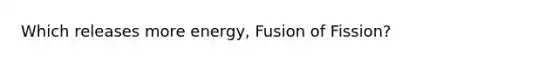 Which releases more energy, Fusion of Fission?