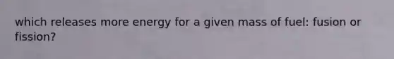 which releases more energy for a given mass of fuel: fusion or fission?