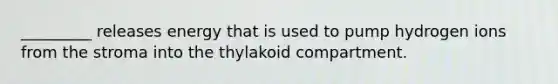 _________ releases energy that is used to pump hydrogen ions from the stroma into the thylakoid compartment.