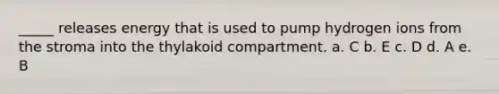 _____ releases energy that is used to pump hydrogen ions from the stroma into the thylakoid compartment. a. C b. E c. D d. A e. B