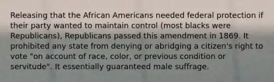 Releasing that the African Americans needed federal protection if their party wanted to maintain control (most blacks were Republicans), Republicans passed this amendment in 1869. It prohibited any state from denying or abridging a citizen's right to vote "on account of race, color, or previous condition or servitude". It essentially guaranteed male suffrage.