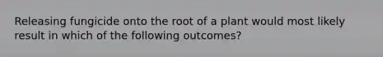 Releasing fungicide onto the root of a plant would most likely result in which of the following outcomes?