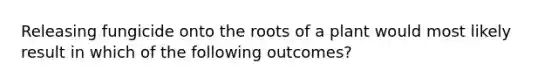 Releasing fungicide onto the roots of a plant would most likely result in which of the following outcomes?